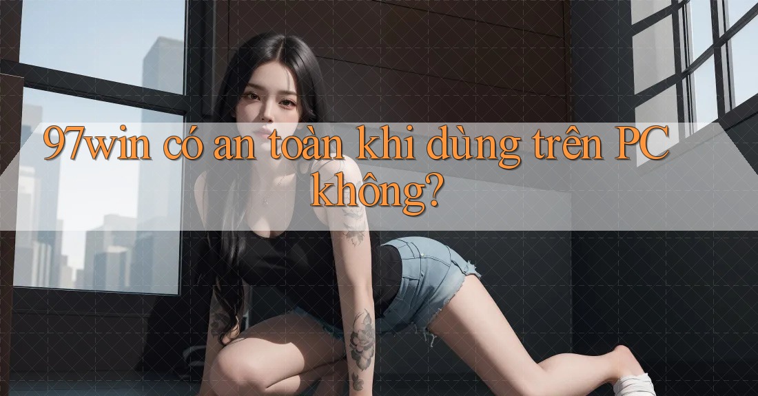 97win có an toàn khi dùng trên PC không? 97win có an toàn khi dùng trên PC không?
