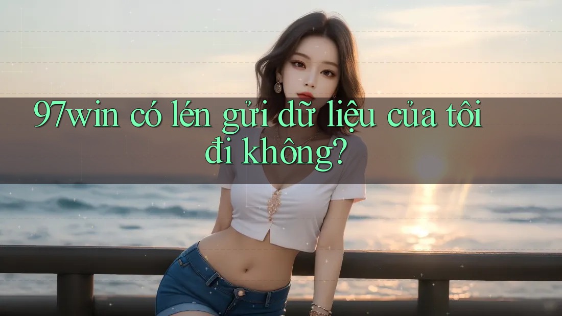 97win có lén gửi dữ liệu của tôi đi không? 97win có lén gửi dữ liệu của tôi đi không?