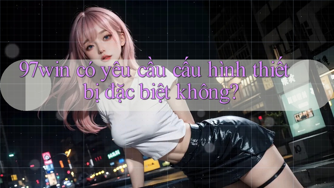 97win có yêu cầu cấu hình thiết bị đặc biệt không? 97win có yêu cầu cấu hình thiết bị đặc biệt không?