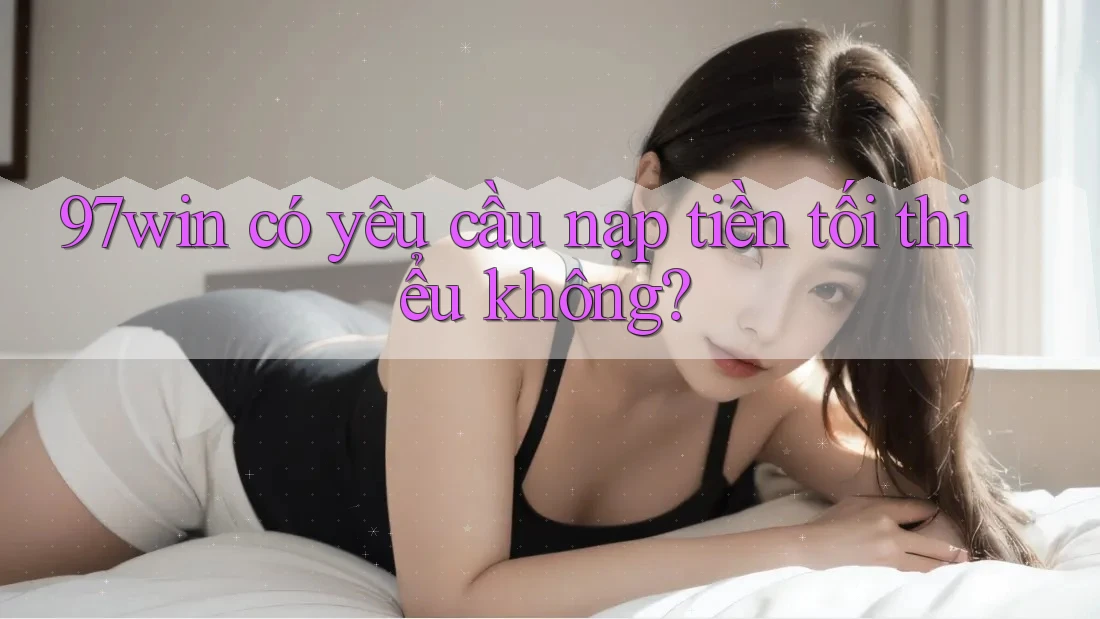 97win có yêu cầu nạp tiền tối thiểu không? 97win có yêu cầu nạp tiền tối thiểu không?