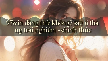97win đáng thử không sau 6 tháng trải nghiệm   chính thức