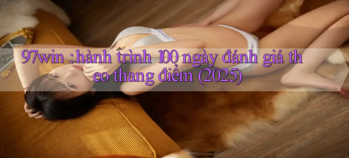97win hành trình 100 ngày đánh giá theo thang điểm (2025)