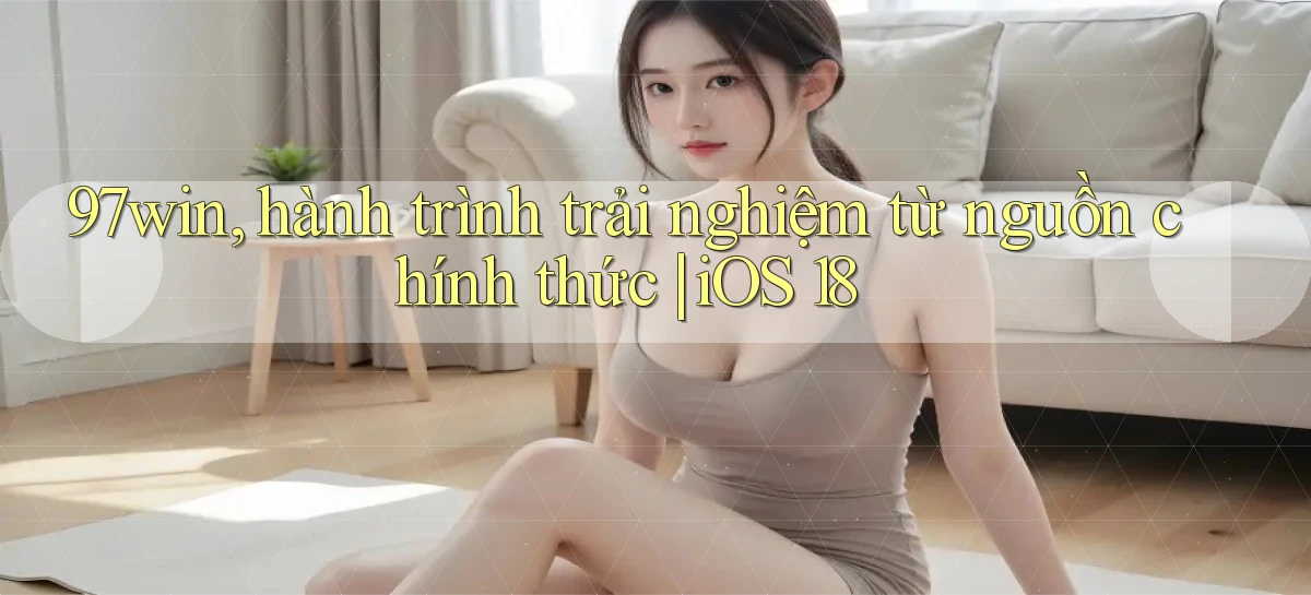 97win, hành trình trải nghiệm từ nguồn chính thức iOS 18