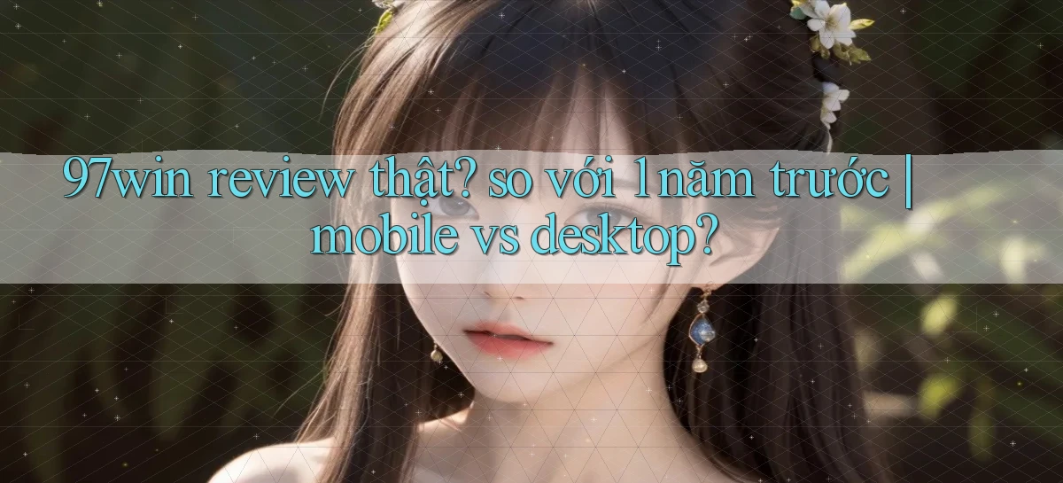97win review thật so với 1 năm trước mobile vs desktop