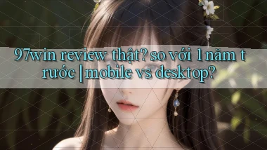 97win review thật so với 1 năm trước mobile vs desktop