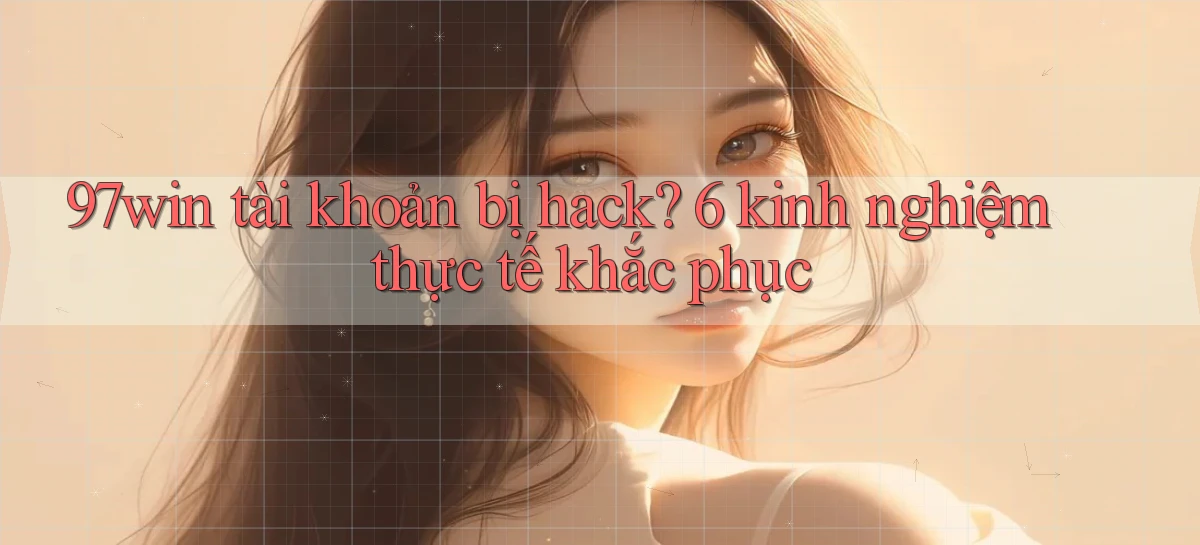 97win tài khoản bị hack 6 kinh nghiệm thực tế khắc phục
