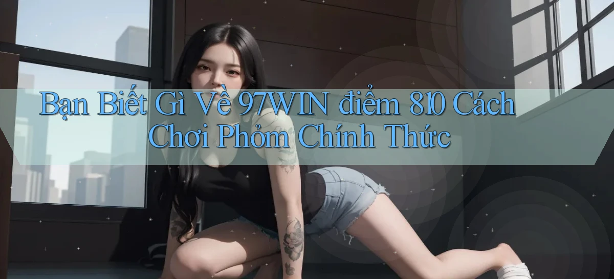 Bạn biết gì về 97win điểm 810 cách chơi phỏm   chính thức