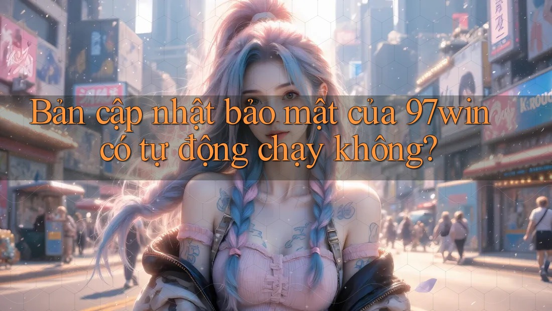 Bản cập nhật bảo mật của 97win có tự động chạy không? Bản cập nhật bảo mật của 97win có tự động chạy không?