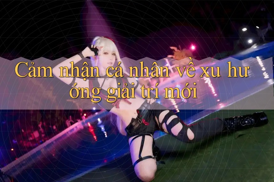 Cảm Nhận Cá Nhân Về Xu Hướng Giải Trí Mới