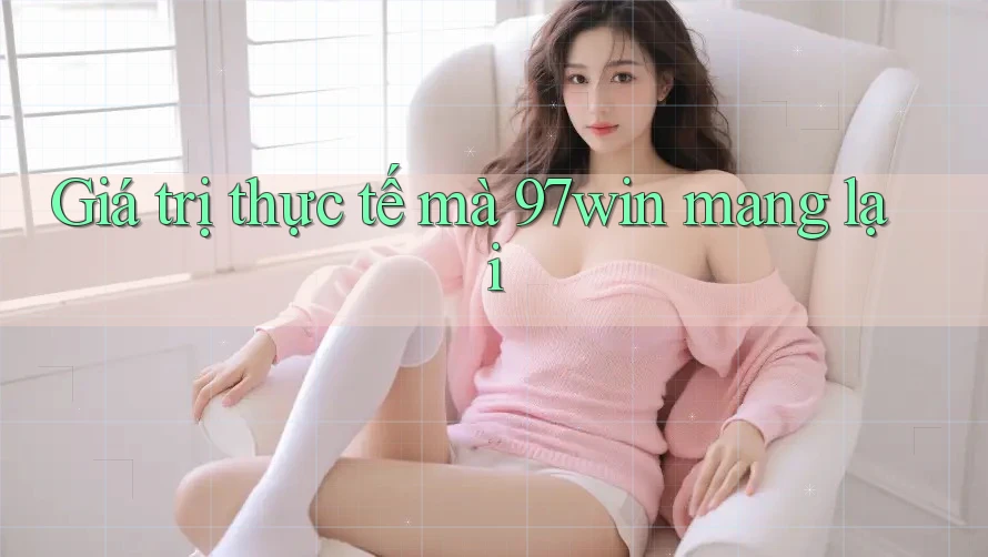 Giá trị thực tế mà 97win mang lại Giá trị thực tế mà 97win mang lại
