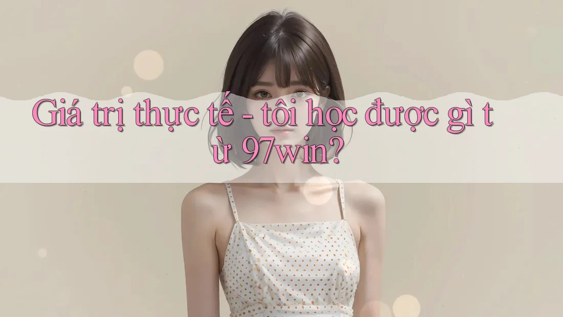 Giá trị thực tế - tôi học được gì từ 97win? Giá trị thực tế - tôi học được gì từ 97win?