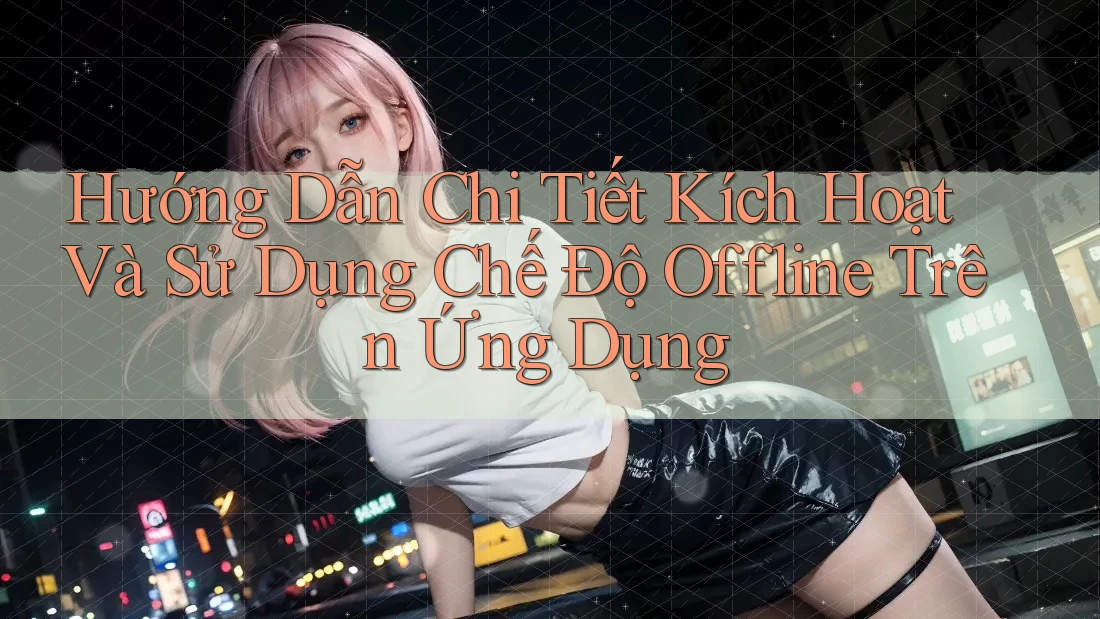 Hướng Dẫn Chi Tiết Kích Hoạt Và Sử Dụng Chế Độ Offline Trên Ứng Dụng Hướng Dẫn Chi Tiết Kích Hoạt Và Sử Dụng Chế Độ Offline Trên Ứng Dụng