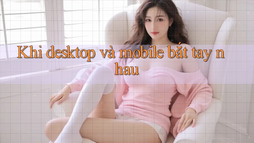 Khi desktop và mobile bắt tay nhau Khi desktop và mobile bắt tay nhau