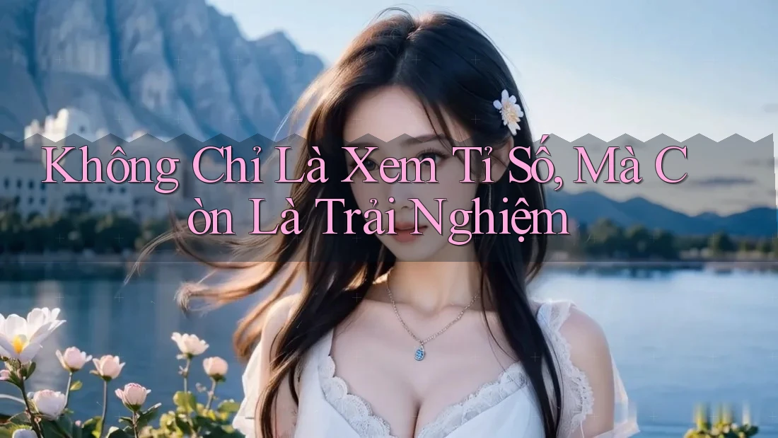 Không Chỉ Là Xem Tỉ Số, Mà Còn Là Trải Nghiệm
