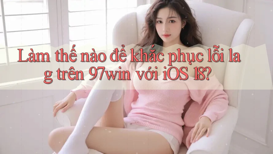 Làm thế nào để khắc phục lỗi lag trên 97win với iOS 18?