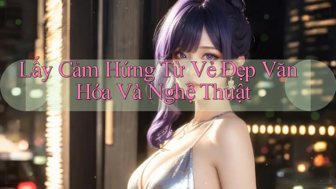 Lấy Cảm Hứng Từ Vẻ Đẹp Văn Hóa Và Nghệ Thuật