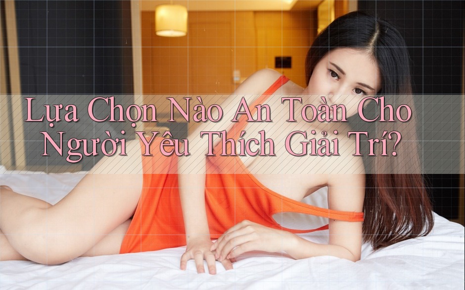 Lựa Chọn Nào An Toàn Cho Người Yêu Thích Giải Trí?
