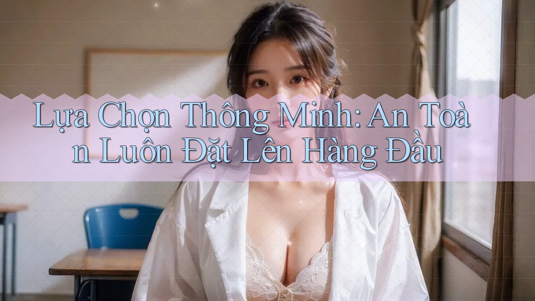 Lựa Chọn Thông Minh: An Toàn Luôn Đặt Lên Hàng Đầu Lựa Chọn Thông Minh: An Toàn Luôn Đặt Lên Hàng Đầu