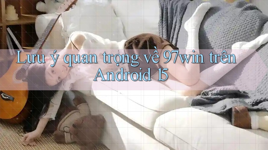 Lưu ý quan trọng về 97win trên Android 15 Lưu ý quan trọng về 97win trên Android 15