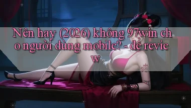 Nên hay (2026) không 97win cho người dùng mobile   để review