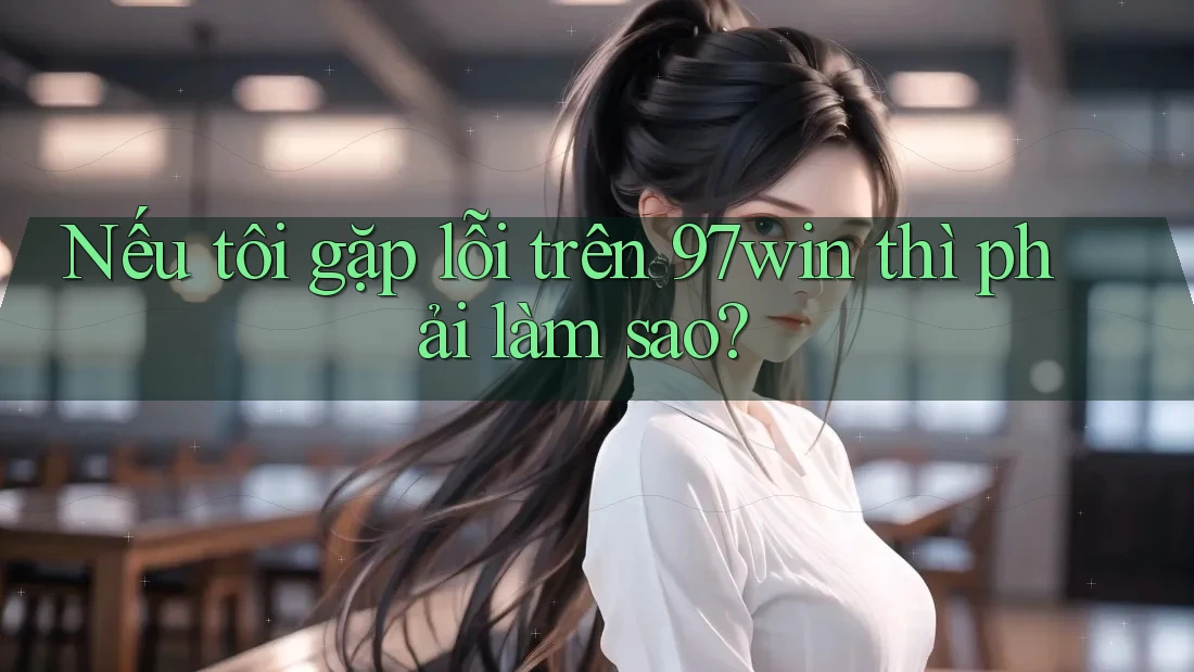 Nếu tôi gặp lỗi trên 97win thì phải làm sao? Nếu tôi gặp lỗi trên 97win thì phải làm sao?