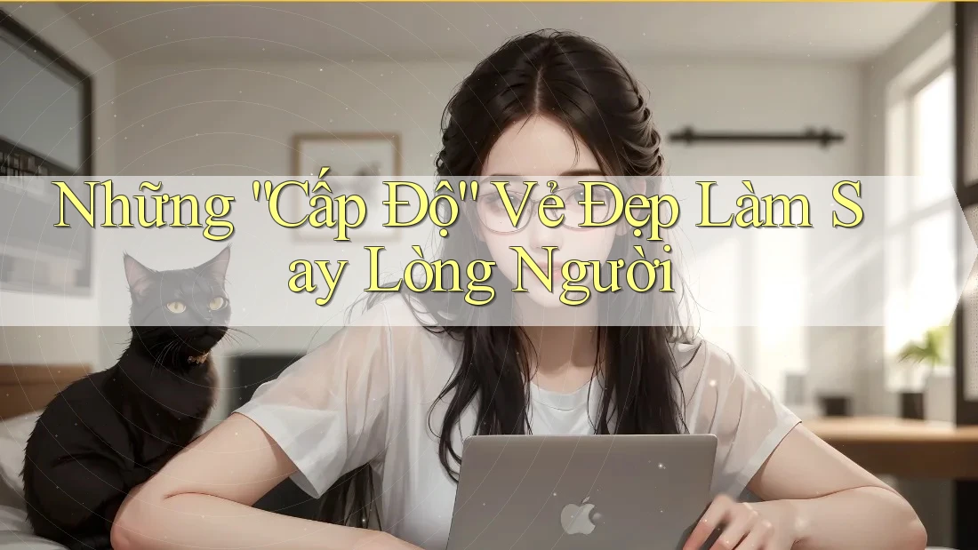 Những “Cấp Độ” Vẻ Đẹp Làm Say Lòng Người Những “Cấp Độ” Vẻ Đẹp Làm Say Lòng Người