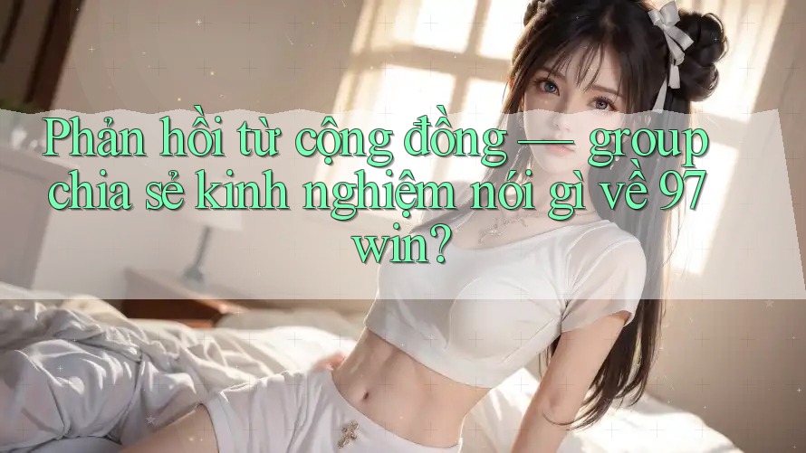 Phản hồi từ cộng đồng — group chia sẻ kinh nghiệm nói gì về 97win? Phản hồi từ cộng đồng — group chia sẻ kinh nghiệm nói gì về 97win?