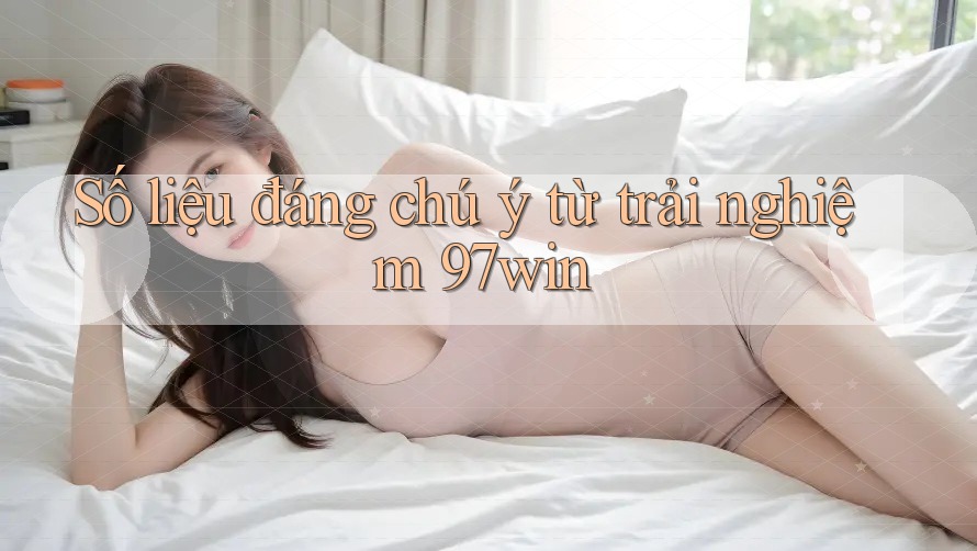 Số liệu đáng chú ý từ trải nghiệm 97win