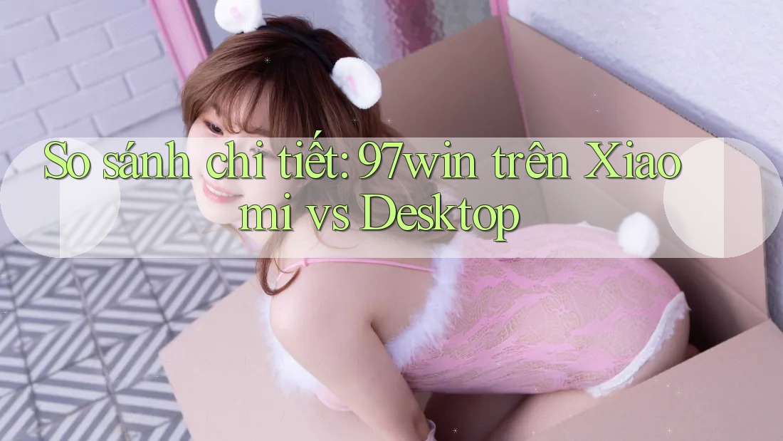 So sánh chi tiết: 97win trên Xiaomi vs Desktop So sánh chi tiết: 97win trên Xiaomi vs Desktop