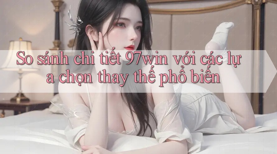 So sánh chi tiết: 97win với các lựa chọn thay thế phổ biến