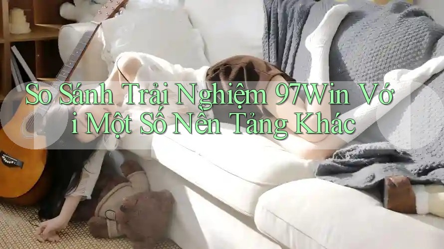 So Sánh Trải Nghiệm 97Win Với Một Số Nền Tảng Khác So Sánh Trải Nghiệm 97Win Với Một Số Nền Tảng Khác