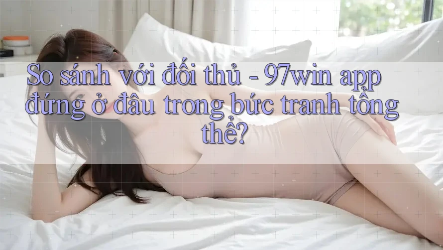 So sánh với đối thủ - 97win app đứng ở đâu trong bức tranh tổng thể? So sánh với đối thủ - 97win app đứng ở đâu trong bức tranh tổng thể?