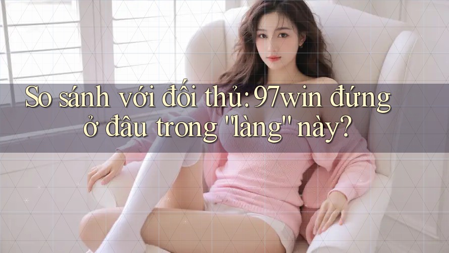 So sánh với đối thủ: 97win đứng ở đâu trong “làng” này? So sánh với đối thủ: 97win đứng ở đâu trong “làng” này?