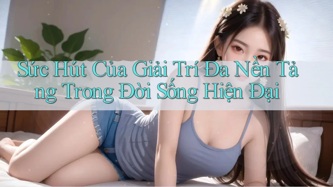 Sức Hút Của Giải Trí Đa Nền Tảng Trong Đời Sống Hiện Đại