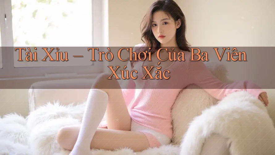 Tài Xỉu – Trò Chơi Của Ba Viên Xúc Xắc Tài Xỉu – Trò Chơi Của Ba Viên Xúc Xắc