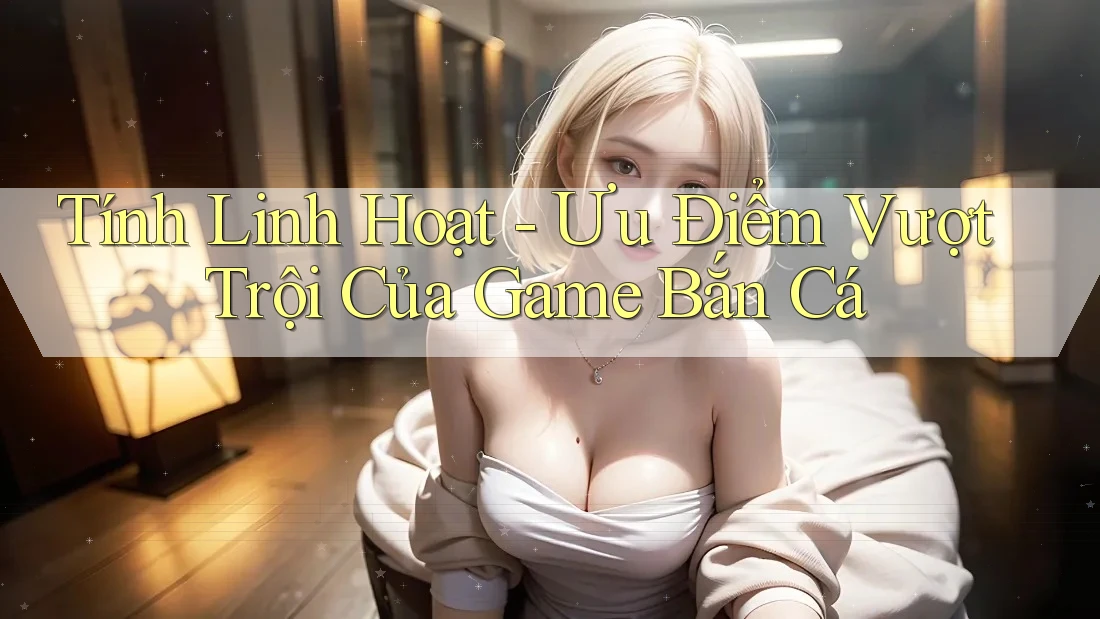 Tính Linh Hoạt - Ưu Điểm Vượt Trội Của Game Bắn Cá