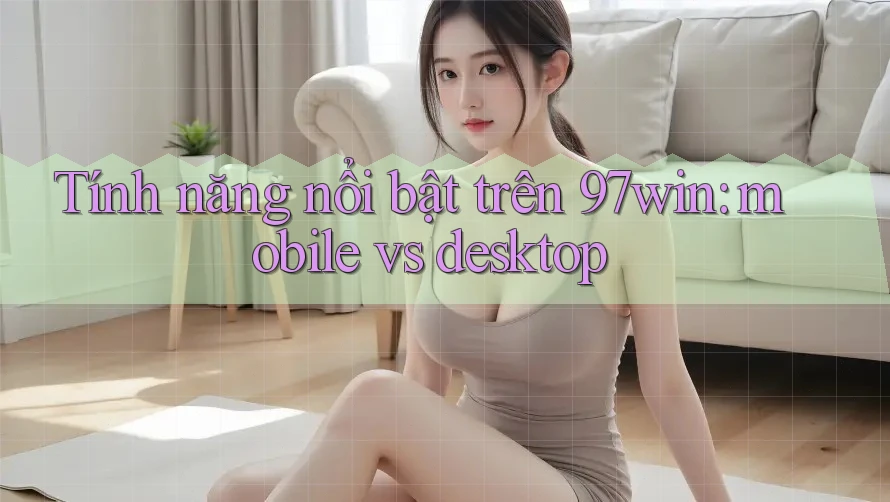 Tính năng nổi bật trên 97win: mobile vs desktop Tính năng nổi bật trên 97win: mobile vs desktop