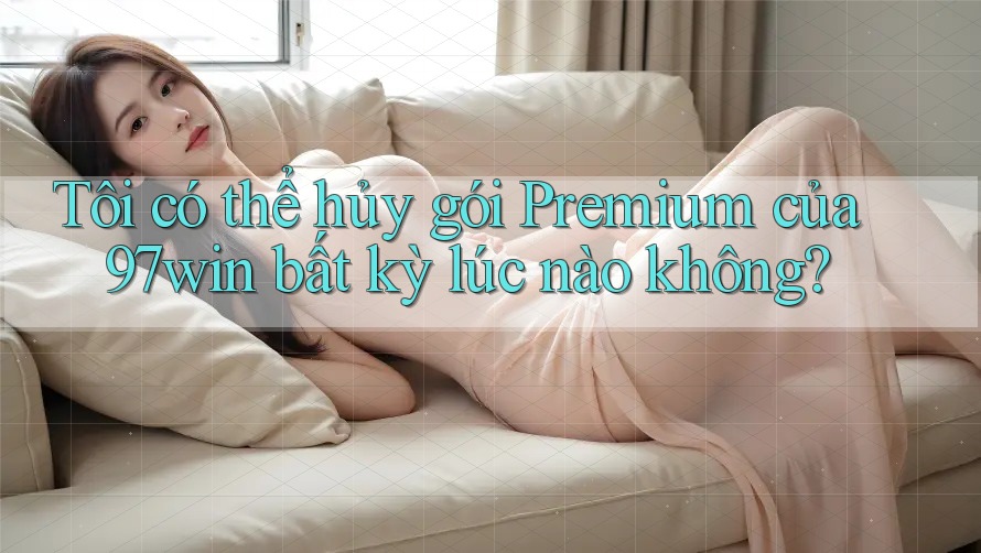 Tôi có thể hủy gói Premium của 97win bất kỳ lúc nào không? Tôi có thể hủy gói Premium của 97win bất kỳ lúc nào không?