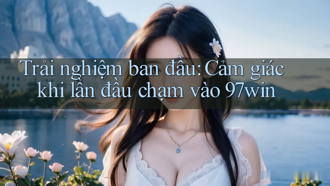 Trải nghiệm ban đầu: Cảm giác khi lần đầu chạm vào 97win Trải nghiệm ban đầu: Cảm giác khi lần đầu chạm vào 97win