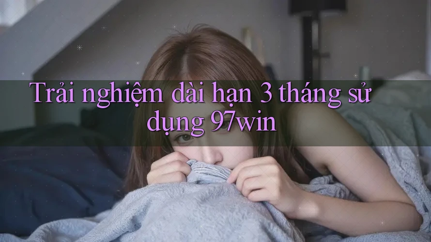 Trải nghiệm dài hạn 3 tháng sử dụng 97win Trải nghiệm dài hạn 3 tháng sử dụng 97win