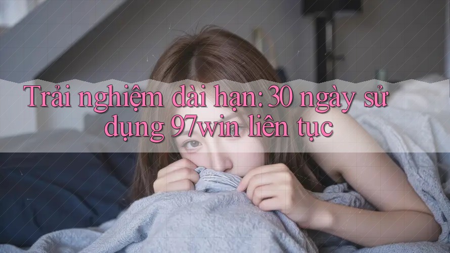 Trải nghiệm dài hạn: 30 ngày sử dụng 97win liên tục Trải nghiệm dài hạn: 30 ngày sử dụng 97win liên tục