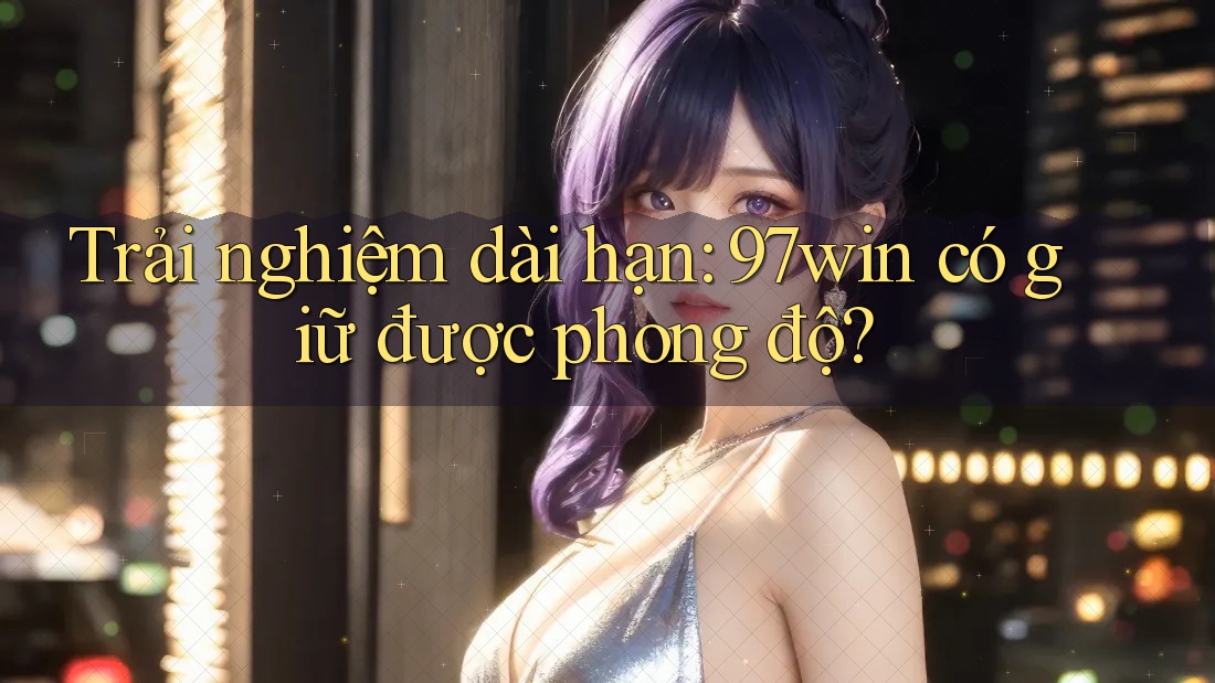 Trải nghiệm dài hạn: 97win có giữ được phong độ? Trải nghiệm dài hạn: 97win có giữ được phong độ?