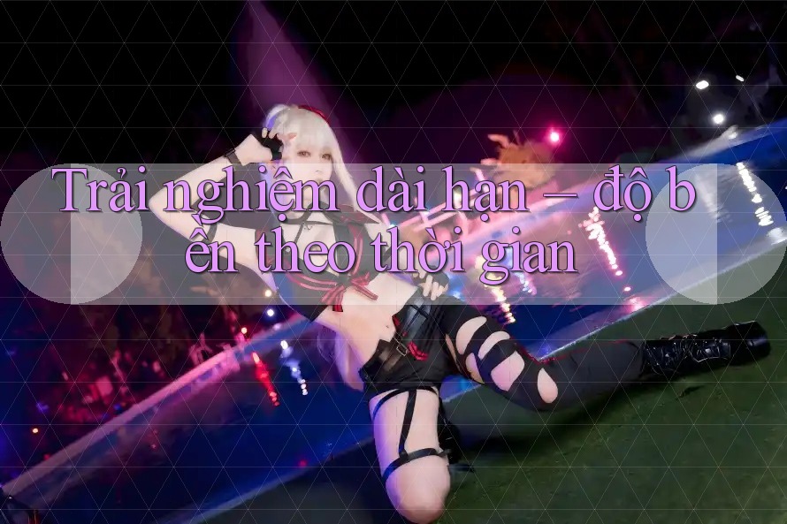 Trải nghiệm dài hạn – độ bền theo thời gian Trải nghiệm dài hạn – độ bền theo thời gian