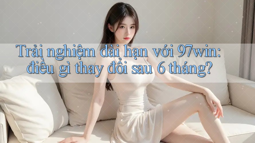 Trải nghiệm dài hạn với 97win: điều gì thay đổi sau 6 tháng? Trải nghiệm dài hạn với 97win: điều gì thay đổi sau 6 tháng?