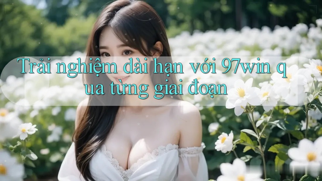 Trải nghiệm dài hạn với 97win qua từng giai đoạn Trải nghiệm dài hạn với 97win qua từng giai đoạn