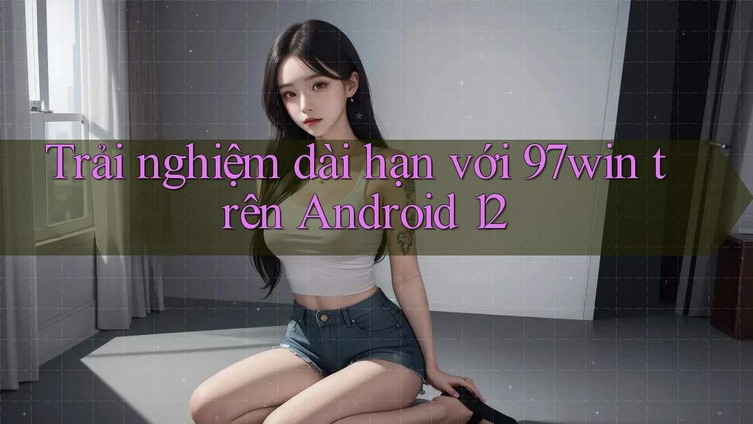 Trải nghiệm dài hạn với 97win trên Android 12 Trải nghiệm dài hạn với 97win trên Android 12