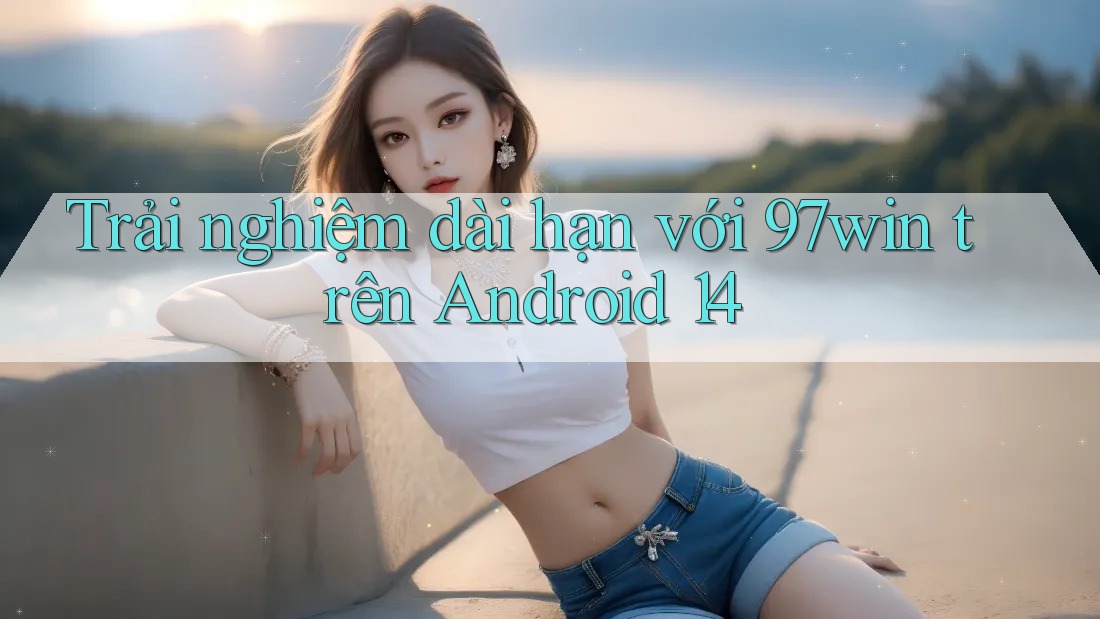 Trải nghiệm dài hạn với 97win trên Android 14 Trải nghiệm dài hạn với 97win trên Android 14