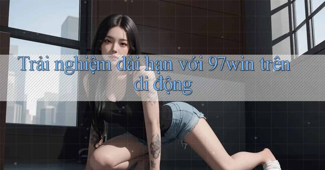 Trải nghiệm dài hạn với 97win trên di động
