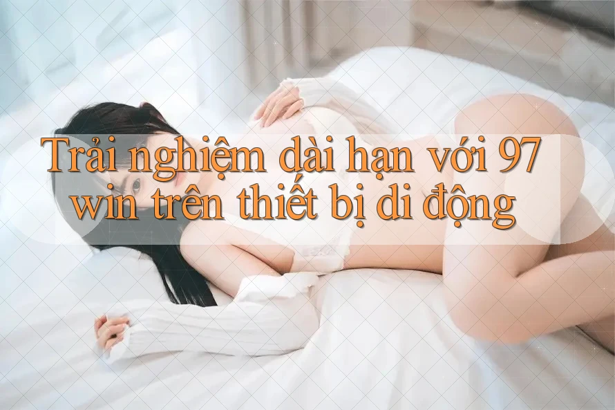 Trải nghiệm dài hạn với 97win trên thiết bị di động