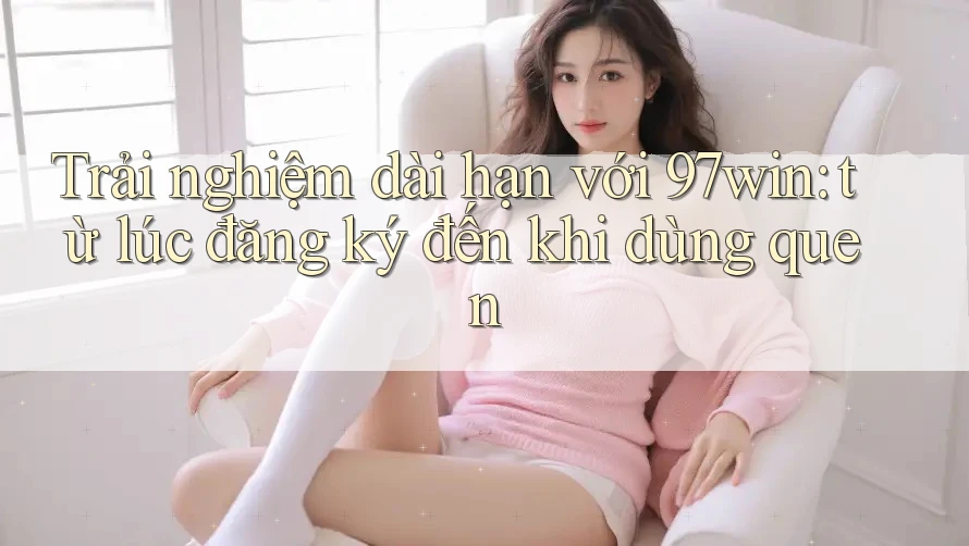 Trải nghiệm dài hạn với 97win: từ lúc đăng ký đến khi dùng quen Trải nghiệm dài hạn với 97win: từ lúc đăng ký đến khi dùng quen